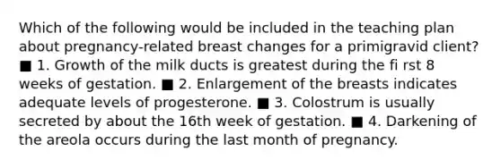 Which of the following would be included in the teaching plan about pregnancy-related breast changes for a primigravid client? ■ 1. Growth of the milk ducts is greatest during the fi rst 8 weeks of gestation. ■ 2. Enlargement of the breasts indicates adequate levels of progesterone. ■ 3. Colostrum is usually secreted by about the 16th week of gestation. ■ 4. Darkening of the areola occurs during the last month of pregnancy.