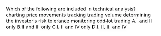 Which of the following are included in technical analysis? charting price movements tracking trading volume determining the investor's risk tolerance monitoring odd-lot trading A.I and II only B.II and III only C.I, II and IV only D.I, II, III and IV