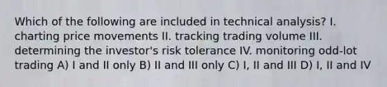 Which of the following are included in technical analysis? I. charting price movements II. tracking trading volume III. determining the investor's risk tolerance IV. monitoring odd-lot trading A) I and II only B) II and III only C) I, II and III D) I, II and IV