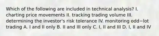 Which of the following are included in technical​ analysis? I. charting price movements II. tracking trading volume III. determining the​ investor's risk tolerance IV. monitoring odd−lot trading A. I and II only B. II and III only C. I, II and III D. I, II and IV