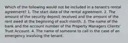 Which of the following would not be included in a tenant's rental agreement? 1. The start date of the rental agreement. 2. The amount of the security deposit received and the amount of the rent owed at the beginning of each month. 3. The name of the bank and the account number of the Property Managers Clients' Trust Account. 4. The name of someone to call in the case of an emergency involving the tenant.