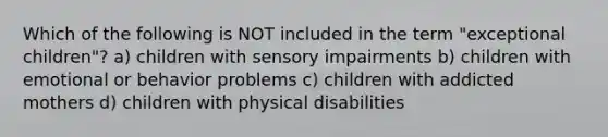 Which of the following is NOT included in the term "exceptional children"? a) children with sensory impairments b) children with emotional or behavior problems c) children with addicted mothers d) children with physical disabilities