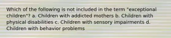 Which of the following is not included in the term "exceptional children"? a. Children with addicted mothers b. Children with physical disabilities c. Children with sensory impairments d. Children with behavior problems