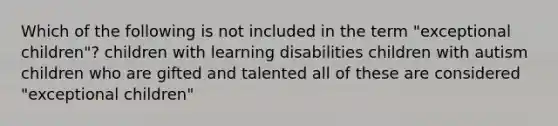 Which of the following is not included in the term "exceptional children"? children with learning disabilities children with autism children who are gifted and talented all of these are considered "exceptional children"