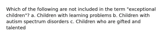 Which of the following are not included in the term "exceptional children"? a. Children with learning problems b. Children with autism spectrum disorders c. Children who are gifted and talented