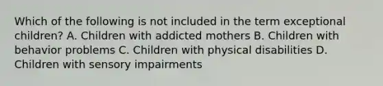 Which of the following is not included in the term exceptional children? A. Children with addicted mothers B. Children with behavior problems C. Children with physical disabilities D. Children with sensory impairments