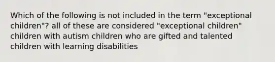 Which of the following is not included in the term "exceptional children"? all of these are considered "exceptional children" children with autism children who are gifted and talented children with learning disabilities