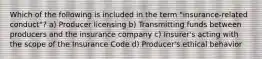 Which of the following is included in the term "insurance-related conduct"? a) Producer licensing b) Transmitting funds between producers and the insurance company c) Insurer's acting with the scope of the Insurance Code d) Producer's ethical behavior