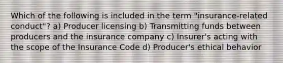 Which of the following is included in the term "insurance-related conduct"? a) Producer licensing b) Transmitting funds between producers and the insurance company c) Insurer's acting with the scope of the Insurance Code d) Producer's ethical behavior