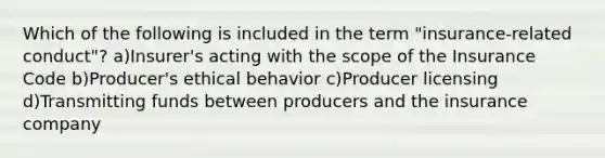 Which of the following is included in the term "insurance-related conduct"? a)Insurer's acting with the scope of the Insurance Code b)Producer's ethical behavior c)Producer licensing d)Transmitting funds between producers and the insurance company