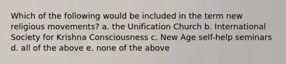 Which of the following would be included in the term <a href='https://www.questionai.com/knowledge/kvHSfYJWFE-new-religious-movement' class='anchor-knowledge'>new religious movement</a>s? a. the <a href='https://www.questionai.com/knowledge/kS4sK94EpL-unification-church' class='anchor-knowledge'>unification church</a> b. International Society for Krishna Consciousness c. New Age self-help seminars d. all of the above e. none of the above