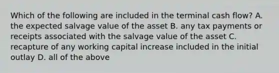 Which of the following are included in the terminal cash flow? A. the expected salvage value of the asset B. any tax payments or receipts associated with the salvage value of the asset C. recapture of any working capital increase included in the initial outlay D. all of the above