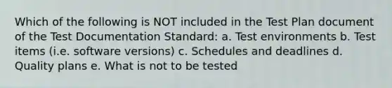 Which of the following is NOT included in the Test Plan document of the Test Documentation Standard: a. Test environments b. Test items (i.e. software versions) c. Schedules and deadlines d. Quality plans e. What is not to be tested