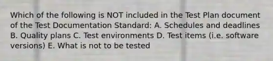 Which of the following is NOT included in the Test Plan document of the Test Documentation Standard: A. Schedules and deadlines B. Quality plans C. Test environments D. Test items (i.e. software versions) E. What is not to be tested