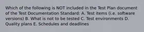 Which of the following is NOT included in the Test Plan document of the Test Documentation Standard: A. Test items (i.e. software versions) B. What is not to be tested C. Test environments D. Quality plans E. Schedules and deadlines