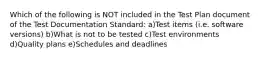 Which of the following is NOT included in the Test Plan document of the Test Documentation Standard: a)Test items (i.e. software versions) b)What is not to be tested c)Test environments d)Quality plans e)Schedules and deadlines