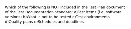 Which of the following is NOT included in the Test Plan document of the Test Documentation Standard: a)Test items (i.e. software versions) b)What is not to be tested c)Test environments d)Quality plans e)Schedules and deadlines