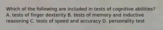 Which of the following are included in tests of cognitive​ abilities? A. tests of finger dexterity B. tests of memory and inductive reasoning C. tests of speed and accuracy D. personality test