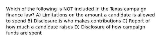 Which of the following is NOT included in the Texas campaign finance law? A) Limitations on the amount a candidate is allowed to spend B) Disclosure is who makes contributions C) Report of how much a candidate raises D) Disclosure of how campaign funds are spent