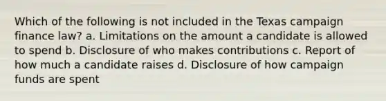 Which of the following is not included in the Texas campaign finance law? a. Limitations on the amount a candidate is allowed to spend b. Disclosure of who makes contributions c. Report of how much a candidate raises d. Disclosure of how campaign funds are spent