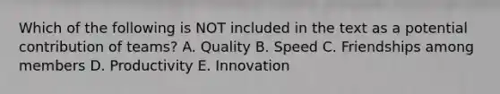 Which of the following is NOT included in the text as a potential contribution of teams? A. Quality B. Speed C. Friendships among members D. Productivity E. Innovation