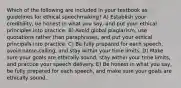 Which of the following are included in your textbook as guidelines for ethical speechmaking? A) Establish your credibility, be honest in what you say, and put your ethical principles into practice. B) Avoid global plagiarism, use quotations rather than paraphrases, and put your ethical principals into practice. C) Be fully prepared for each speech, avoid name-calling, and stay within your time limits. D) Make sure your goals are ethically sound, stay within your time limits, and practice your speech delivery. E) Be honest in what you say, be fully prepared for each speech, and make sure your goals are ethically sound.