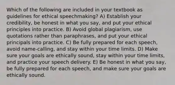 Which of the following are included in your textbook as guidelines for ethical speechmaking? A) Establish your credibility, be honest in what you say, and put your ethical principles into practice. B) Avoid global plagiarism, use quotations rather than paraphrases, and put your ethical principals into practice. C) Be fully prepared for each speech, avoid name-calling, and stay within your time limits. D) Make sure your goals are ethically sound, stay within your time limits, and practice your speech delivery. E) Be honest in what you say, be fully prepared for each speech, and make sure your goals are ethically sound.