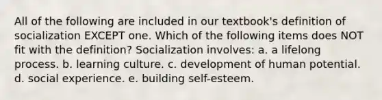 All of the following are included in our textbook's definition of socialization EXCEPT one. Which of the following items does NOT fit with the definition? Socialization involves: a. a lifelong process. b. learning culture. c. development of human potential. d. social experience. e. building self-esteem.