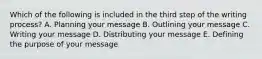 Which of the following is included in the third step of the writing​ process? A. Planning your message B. Outlining your message C. Writing your message D. Distributing your message E. Defining the purpose of your message