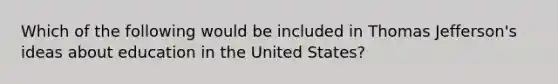 Which of the following would be included in Thomas Jefferson's ideas about education in the United States?