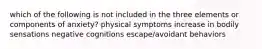 which of the following is not included in the three elements or components of anxiety? physical symptoms increase in bodily sensations negative cognitions escape/avoidant behaviors