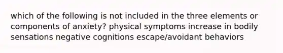 which of the following is not included in the three elements or components of anxiety? physical symptoms increase in bodily sensations negative cognitions escape/avoidant behaviors