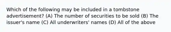 Which of the following may be included in a tombstone advertisement? (A) The number of securities to be sold (B) The issuer's name (C) All underwriters' names (D) All of the above