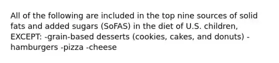 All of the following are included in the top nine sources of solid fats and added sugars (SoFAS) in the diet of U.S. children, EXCEPT: -grain-based desserts (cookies, cakes, and donuts) -hamburgers -pizza -cheese