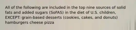 All of the following are included in the top nine sources of solid fats and added sugars (SoFAS) in the diet of U.S. children, EXCEPT: grain-based desserts (cookies, cakes, and donuts) hamburgers cheese pizza