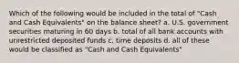 Which of the following would be included in the total of "Cash and Cash Equivalents" on the balance sheet? a. U.S. government securities maturing in 60 days b. total of all bank accounts with unrestricted deposited funds c. time deposits d. all of these would be classified as "Cash and Cash Equivalents"