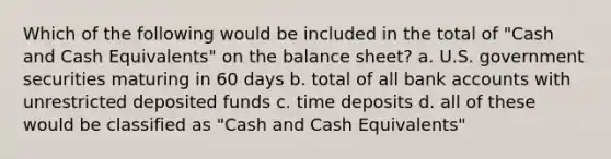 Which of the following would be included in the total of "Cash and Cash Equivalents" on the balance sheet? a. U.S. government securities maturing in 60 days b. total of all bank accounts with unrestricted deposited funds c. time deposits d. all of these would be classified as "Cash and Cash Equivalents"