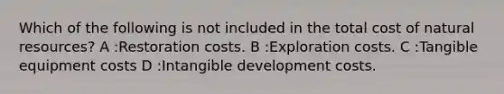 Which of the following is not included in the total cost of natural resources? A :Restoration costs. B :Exploration costs. C :Tangible equipment costs D :Intangible development costs.