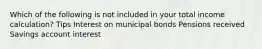 Which of the following is not included in your total income calculation? Tips Interest on municipal bonds Pensions received Savings account interest