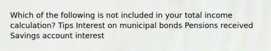 Which of the following is not included in your total income calculation? Tips Interest on municipal bonds Pensions received Savings account interest