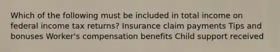 Which of the following must be included in total income on federal income tax returns? Insurance claim payments Tips and bonuses Worker's compensation benefits Child support received