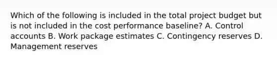 Which of the following is included in the total project budget but is not included in the cost performance baseline? A. Control accounts B. Work package estimates C. Contingency reserves D. Management reserves