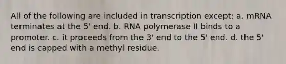 All of the following are included in transcription except: a. mRNA terminates at the 5' end. b. RNA polymerase II binds to a promoter. c. it proceeds from the 3' end to the 5' end. d. the 5' end is capped with a methyl residue.