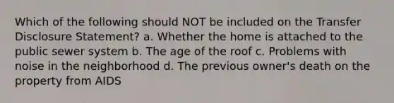 Which of the following should NOT be included on the Transfer Disclosure Statement? a. Whether the home is attached to the public sewer system b. The age of the roof c. Problems with noise in the neighborhood d. The previous owner's death on the property from AIDS