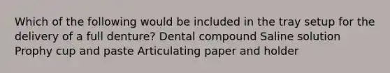 Which of the following would be included in the tray setup for the delivery of a full denture? Dental compound Saline solution Prophy cup and paste Articulating paper and holder