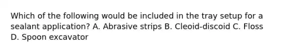 Which of the following would be included in the tray setup for a sealant application? A. Abrasive strips B. Cleoid-discoid C. Floss D. Spoon excavator