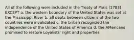 All of the following were included in the Treaty of Paris (1783) EXCEPT a. the western boundary of the United States was set at the Mississippi River b. all depts between citizens of the two countries were invalidated c. the british recognized the independence of the United States of America d. the AMericans promised to restore Loyalists' right and properties