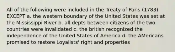 All of the following were included in the Treaty of Paris (1783) EXCEPT a. the western boundary of the United States was set at the Mississippi River b. all depts between citizens of the two countries were invalidated c. the british recognized the independence of the United States of America d. the AMericans promised to restore Loyalists' right and properties