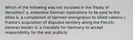 Which of the following was not included in the Treaty of Versailles? a. extensive German reparations to be paid to the Allies b. a curtailment of German immigration to Allied nations c. France's acquisition of disputed territory along the French-German border d. a mandate for Germany to accept responsibility for the war publicly