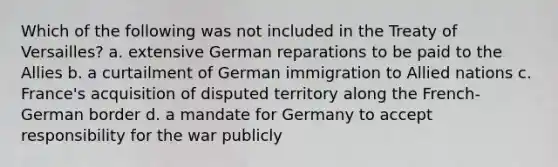 Which of the following was not included in the Treaty of Versailles? a. extensive German reparations to be paid to the Allies b. a curtailment of German immigration to Allied nations c. France's acquisition of disputed territory along the French-German border d. a mandate for Germany to accept responsibility for the war publicly